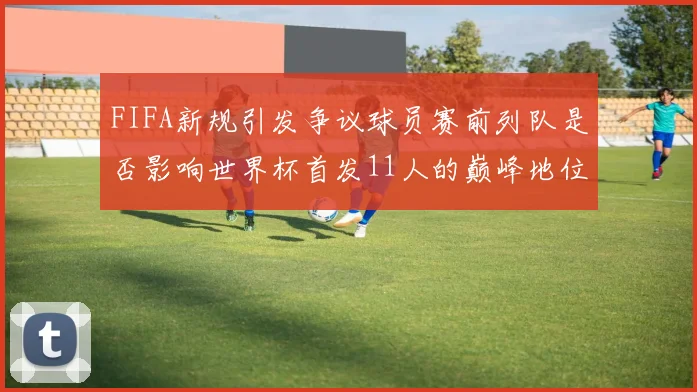 FIFA新规引发争议球员赛前列队是否影响世界杯首发11人的巅峰地位