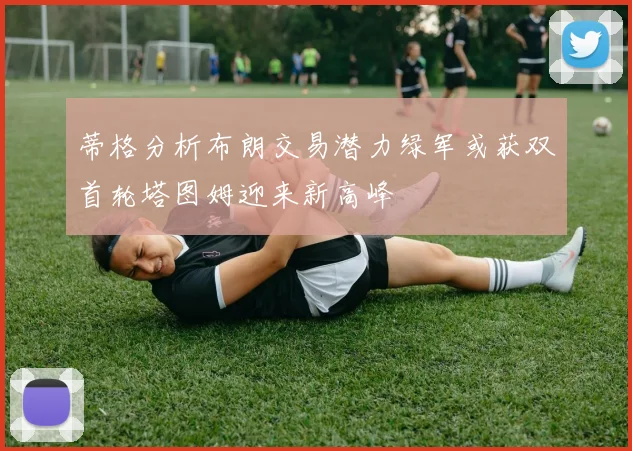 蒂格分析布朗交易潜力绿军或获双首轮塔图姆迎来新高峰