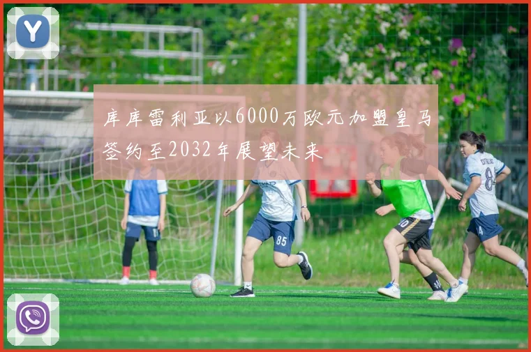 库库雷利亚以6000万欧元加盟皇马签约至2032年展望未来