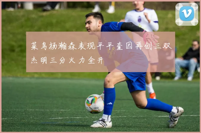 菜鸟杨瀚森表现平平奎因再创三双杰明三分火力全开