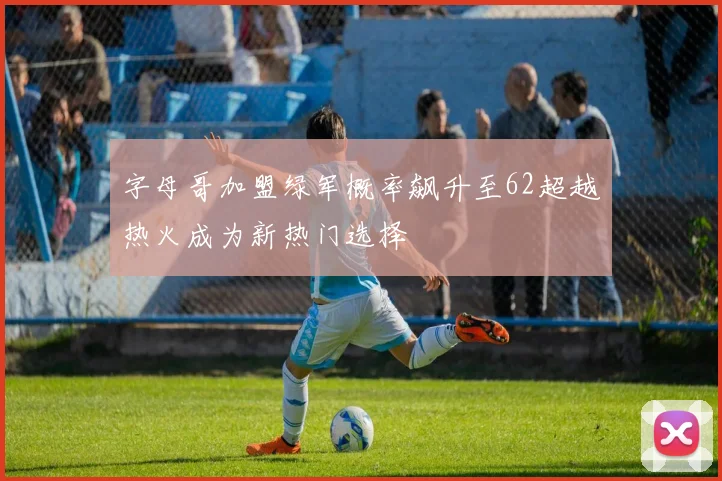 字母哥加盟绿军概率飙升至62超越热火成为新热门选择