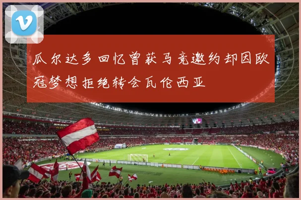瓜尔达多回忆曾获马竞邀约却因欧冠梦想拒绝转会瓦伦西亚