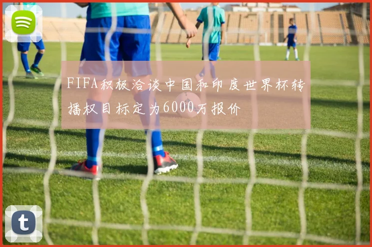 FIFA积极洽谈中国和印度世界杯转播权目标定为6000万报价