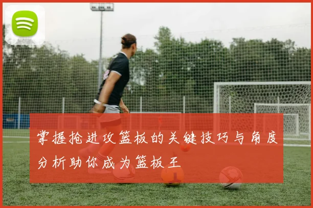 掌握抢进攻篮板的关键技巧与角度分析助你成为篮板王