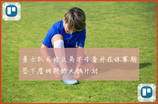 勇士队或将交易字母哥并在休赛期签下詹姆斯的大胆计划