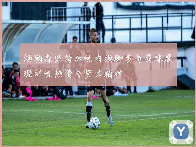 杨瀚森坚持加练内线脚步与罚球展现训练热情与努力精神