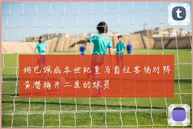 姆巴佩成本世纪皇马首位客场对阵黄潜梅开二度的球员