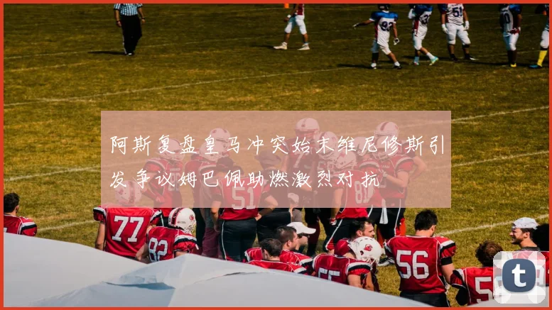 阿斯复盘皇马冲突始末维尼修斯引发争议姆巴佩助燃激烈对抗