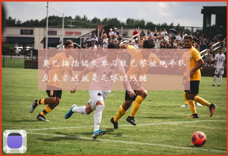 奥巴梅扬错失单刀致巴黎被绝平队友表示这就是足球的残酷