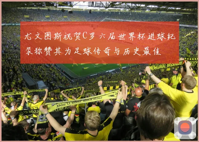 尤文图斯祝贺C罗六届世界杯进球纪录称赞其为足球传奇与历史最佳