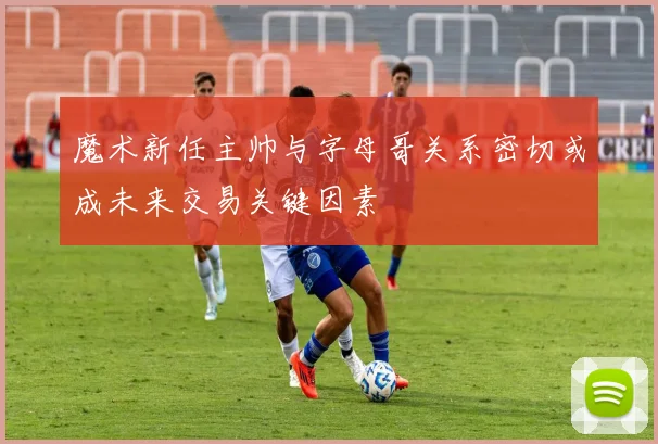 魔术新任主帅与字母哥关系密切或成未来交易关键因素