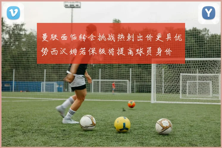 曼联面临转会挑战热刺出价更具优势西汉姆若保级将提高球员身价